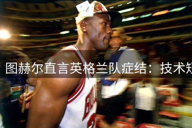 图赫尔直言英格兰队症结：技术短板非战术能解 欧洲杯前路堪忧