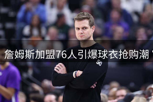 詹姆斯加盟76人引爆球衣抢购潮 官方商店连夜补货23号战袍